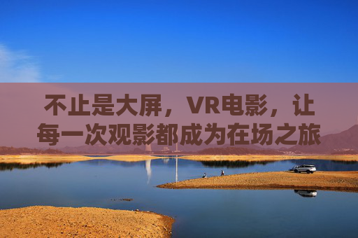 不止是大屏，VR电影，让每一次观影都成为在场之旅，VR电影，观影即在场之旅