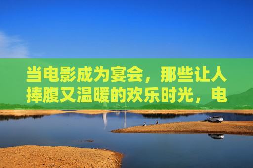 当电影成为宴会,那些让人捧腹又温暖的欢乐时光,电影作宴,捧腹又暖的欢乐时光 当电影成为宴会,那些让人捧腹又温暖的欢乐时光,电影作宴,捧腹又暖的欢乐时光