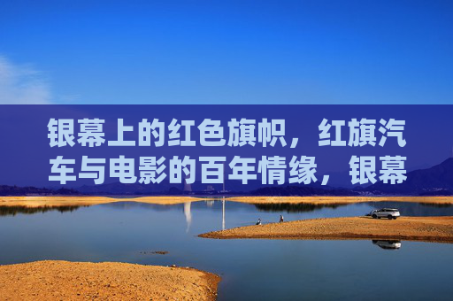 银幕上的红色旗帜，红旗汽车与电影的百年情缘，银幕红旗，百年光影中的红色情缘