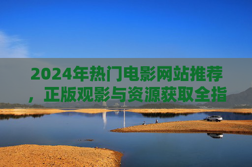 2024年热门电影网站推荐，正版观影与资源获取全指南，2024年热门电影网站推荐，正版观影与资源获取全指南