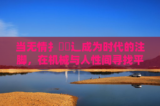 当无情扌畐喿辶成为时代的注脚,在机械与人性间寻找平衡 当无情扌畐喿辶成为时代的注脚,在机械与人性间寻找平衡