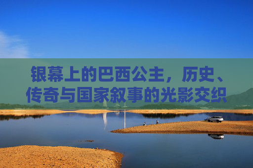 银幕上的巴西公主，历史、传奇与国家叙事的光影交织，银幕巴西公主，历史、传奇与国家叙事的光影交织