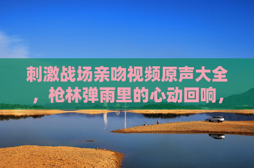 刺激战场亲吻视频原声大全,枪林弹雨里的心动回响,刺激战场亲吻原声,枪林弹雨里的心动回响 刺激战场亲吻视频原声大全,枪林弹雨里的心动回响,刺激战场亲吻原声,枪林弹雨里的心动回响