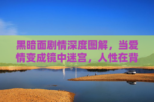 黑暗面剧情深度图解，当爱情变成镜中迷宫，人性在背叛里显影，黑暗面，爱情镜中迷宫与人性背叛显影