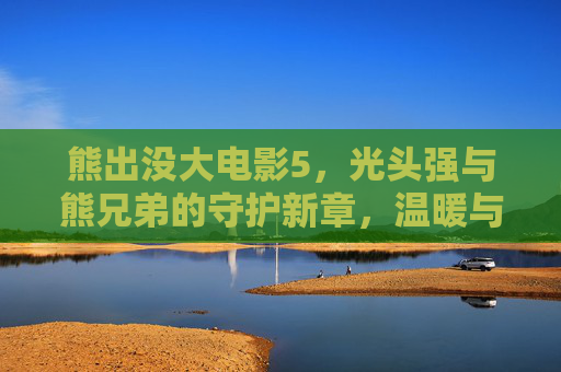 熊出没大电影5,光头强与熊兄弟的守护新章,温暖与成长再续,熊出没大电影5,光头强与熊兄弟守护新章,温暖成长再续 熊出没大电影5,光头强与熊兄弟的守护新章,温暖与成长再续,熊出没大电影5,光头强与熊兄弟守护新章,温暖成长再续