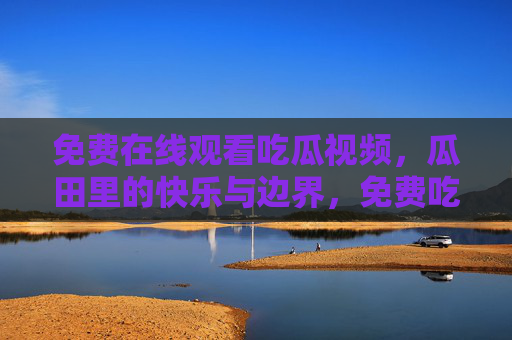 免费在线观看吃瓜视频,瓜田里的快乐与边界,免费吃瓜,在线观看的快乐与边界 免费在线观看吃瓜视频,瓜田里的快乐与边界,免费吃瓜,在线观看的快乐与边界