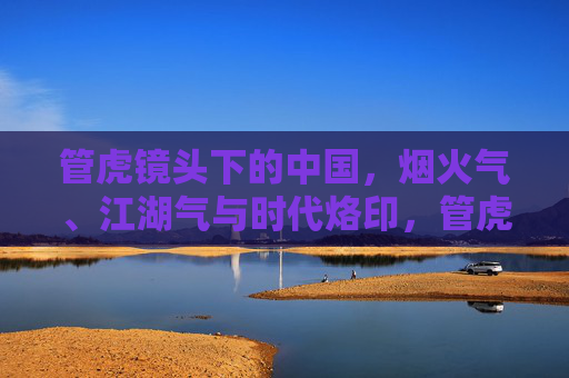 管虎镜头下的中国,烟火气、江湖气与时代烙印,管虎镜头下的烟火江湖中国,时代印记 管虎镜头下的中国,烟火气、江湖气与时代烙印,管虎镜头下的烟火江湖中国,时代印记