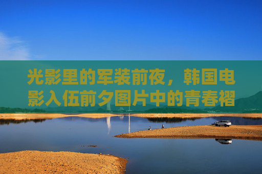 光影里的军装前夜，韩国电影入伍前夕图片中的青春褶皱，光影里的军装前夜，韩国电影入伍前的青春褶皱