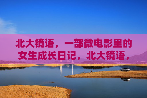 北大镜语,一部微电影里的女生成长日记,北大镜语,女生成长影像日记 北大镜语,一部微电影里的女生成长日记,北大镜语,女生成长影像日记