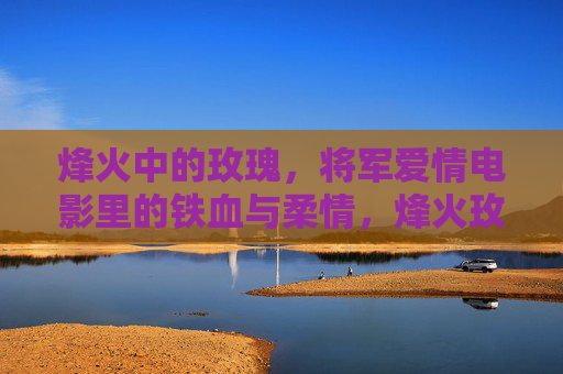 烽火中的玫瑰,将军爱情电影里的铁血与柔情,烽火玫瑰,将军铁血柔情 烽火中的玫瑰,将军爱情电影里的铁血与柔情,烽火玫瑰,将军铁血柔情
