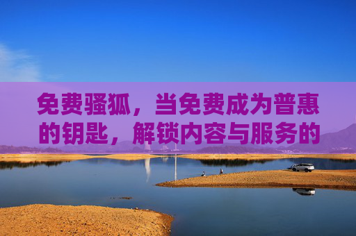 免费骚狐，当免费成为普惠的钥匙，解锁内容与服务的另一种可能，免费撬动普惠，解锁内容服务新可能