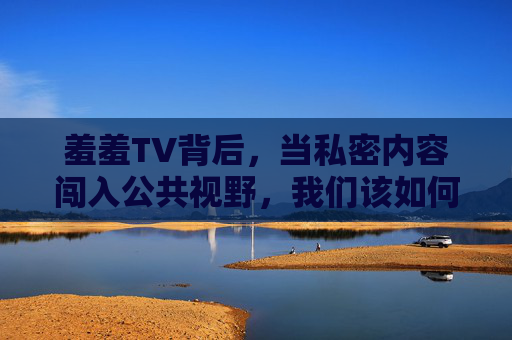 羞羞TV背后,当私密内容闯入公共视野,我们该如何守护边界?闯入公共视野,我们该如何守护边界? 羞羞TV背后,当私密内容闯入公共视野,我们该如何守护边界?闯入公共视野,我们该如何守护边界?