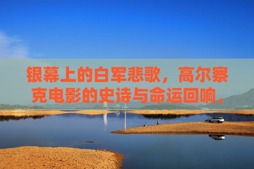银幕上的白军悲歌,高尔察克电影的史诗与命运回响,银幕悲歌,高尔察克与白军的史诗命运 银幕上的白军悲歌,高尔察克电影的史诗与命运回响,银幕悲歌,高尔察克与白军的史诗命运