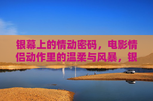 银幕上的情动密码,电影情侣动作里的温柔与风暴,银幕情动密码,电影情侣动作的温柔与风暴 银幕上的情动密码,电影情侣动作里的温柔与风暴,银幕情动密码,电影情侣动作的温柔与风暴