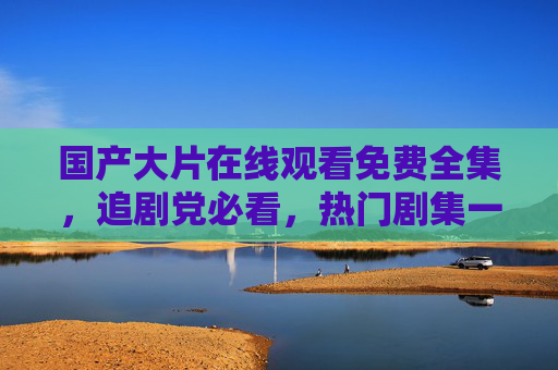国产大片在线观看免费全集,追剧党必看,热门剧集一网打尽!国产热门剧集免费全集在线观看,追剧党必看! 国产大片在线观看免费全集,追剧党必看,热门剧集一网打尽!国产热门剧集免费全集在线观看,追剧党必看!