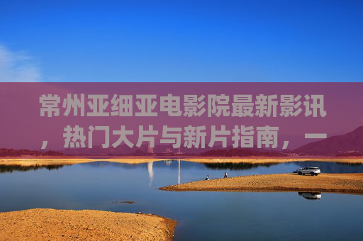 常州亚细亚电影院最新影讯,热门大片与新片指南,一键get你的观影清单,常州亚细亚电影院最新影讯,热门大片与新片观影指南 常州亚细亚电影院最新影讯,热门大片与新片指南,一键get你的观影清单,常州亚细亚电影院最新影讯,热门大片与新片观影指南
