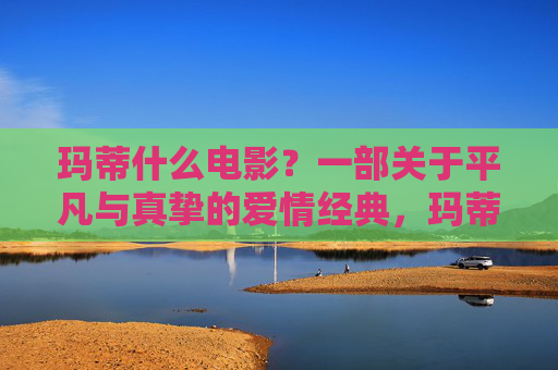 玛蒂什么电影?一部关于平凡与真挚的爱情经典,玛蒂,平凡真挚的爱情经典 玛蒂什么电影?一部关于平凡与真挚的爱情经典,玛蒂,平凡真挚的爱情经典