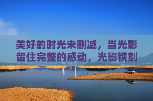 美好的时光未删减,当光影留住完整的感动,光影镌刻未删减的美好时光 美好的时光未删减,当光影留住完整的感动,光影镌刻未删减的美好时光