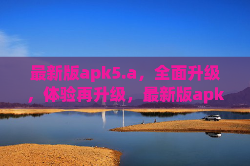 最新版apk5.a,全面升级,体验再升级,最新版apk5.a,全面升级,体验再升级 最新版apk5.a,全面升级,体验再升级,最新版apk5.a,全面升级,体验再升级