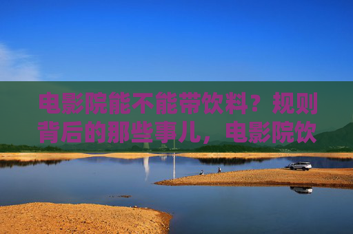 电影院能不能带饮料?规则背后的那些事儿,电影院饮料规则,能不能带背后的那些事儿 电影院能不能带饮料?规则背后的那些事儿,电影院饮料规则,能不能带背后的那些事儿