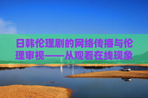 日韩伦理剧的网络传播与伦理审视——从观看在线现象谈起,观看在线现象下日韩伦理剧的网络传播与伦理审视 日韩伦理剧的网络传播与伦理审视——从观看在线现象谈起,观看在线现象下日韩伦理剧的网络传播与伦理审视