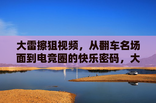 大雷擦狙视频,从翻车名场面到电竞圈的快乐密码,大雷擦狙,从翻车名场面到电竞圈快乐密码 大雷擦狙视频,从翻车名场面到电竞圈的快乐密码,大雷擦狙,从翻车名场面到电竞圈快乐密码