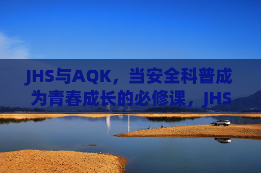 JHS与AQK,当安全科普成为青春成长的必修课,JHS与AQK,安全科普,青春成长的必修课 JHS与AQK,当安全科普成为青春成长的必修课,JHS与AQK,安全科普,青春成长的必修课