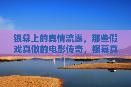 银幕上的真情流露,那些假戏真做的电影传奇,银幕真情,假戏真做的电影传奇 银幕上的真情流露,那些假戏真做的电影传奇,银幕真情,假戏真做的电影传奇