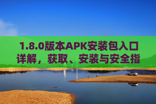 1.8.0版本APK安装包入口详解,获取、安装与安全指南 1.8.0版本APK安装包入口详解,获取、安装与安全指南