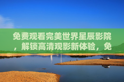免费观看完美世界星辰影院,解锁高清观影新体验,免费畅看完美世界星辰影院,尽享高清观影新体验 免费观看完美世界星辰影院,解锁高清观影新体验,免费畅看完美世界星辰影院,尽享高清观影新体验