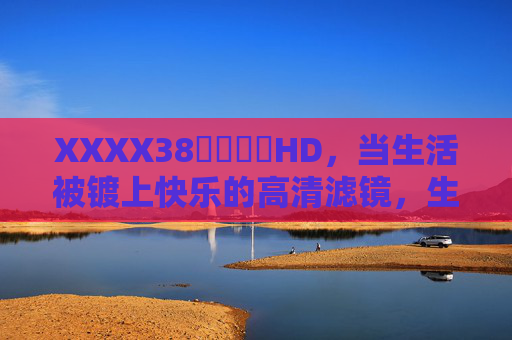 XXXX38馃崋馃崋HD,当生活被镀上快乐的高清滤镜,生活镀上快乐的高清滤镜 XXXX38馃崋馃崋HD,当生活被镀上快乐的高清滤镜,生活镀上快乐的高清滤镜