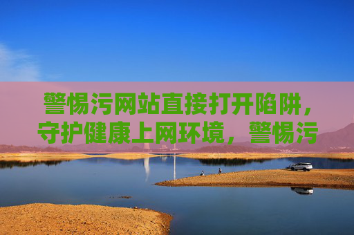 警惕污网站直接打开陷阱,守护健康上网环境,警惕污网站直接打开陷阱,守护健康上网环境 警惕污网站直接打开陷阱,守护健康上网环境,警惕污网站直接打开陷阱,守护健康上网环境
