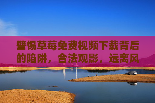 警惕草莓免费视频下载背后的陷阱,合法观影,远离风险,警惕草莓免费视频下载陷阱,合法观影远离风险 警惕草莓免费视频下载背后的陷阱,合法观影,远离风险,警惕草莓免费视频下载陷阱,合法观影远离风险