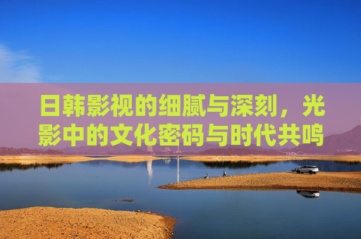日韩影视的细腻与深刻,光影中的文化密码与时代共鸣,光影解码文化密码,日韩影视的时代共鸣 日韩影视的细腻与深刻,光影中的文化密码与时代共鸣,光影解码文化密码,日韩影视的时代共鸣