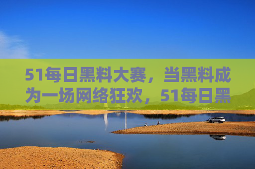 51每日黑料大赛,当黑料成为一场网络狂欢,51每日黑料大赛,一场黑料的网络狂欢 51每日黑料大赛,当黑料成为一场网络狂欢,51每日黑料大赛,一场黑料的网络狂欢