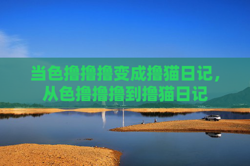 当色撸撸撸变成撸猫日记,从色撸撸撸到撸猫日记 当色撸撸撸变成撸猫日记,从色撸撸撸到撸猫日记