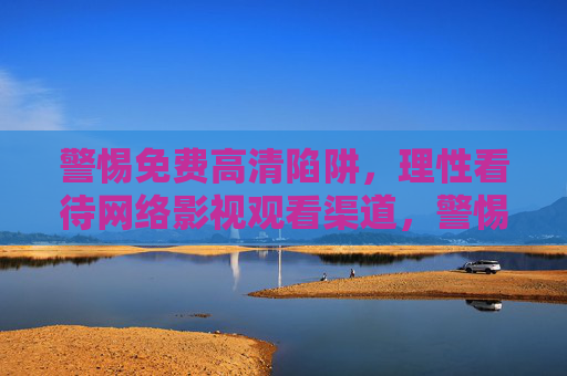 警惕免费高清陷阱,理性看待网络影视观看渠道,警惕免费高清陷阱,理性看待网络影视渠道 警惕免费高清陷阱,理性看待网络影视观看渠道,警惕免费高清陷阱,理性看待网络影视渠道