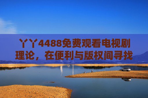 丫丫4488免费观看电视剧理论,在便利与版权间寻找平衡的思考,免费观看电视剧,便利与版权的平衡思考 丫丫4488免费观看电视剧理论,在便利与版权间寻找平衡的思考,免费观看电视剧,便利与版权的平衡思考