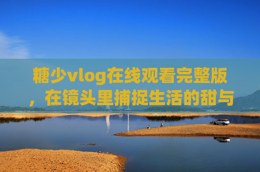 糖少vlog在线观看完整版,在镜头里捕捉生活的甜与暖 糖少vlog在线观看完整版,在镜头里捕捉生活的甜与暖
