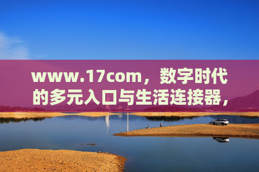 www.17com,数字时代的多元入口与生活连接器,www.17com,数字时代的多元入口与生活连接器 www.17com,数字时代的多元入口与生活连接器,www.17com,数字时代的多元入口与生活连接器