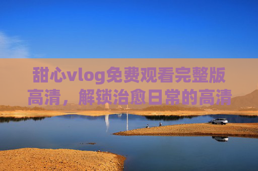 甜心vlog免费观看完整版高清,解锁治愈日常的高清盛宴,甜心vlog免费高清完整版,解锁治愈日常盛宴 甜心vlog免费观看完整版高清,解锁治愈日常的高清盛宴,甜心vlog免费高清完整版,解锁治愈日常盛宴