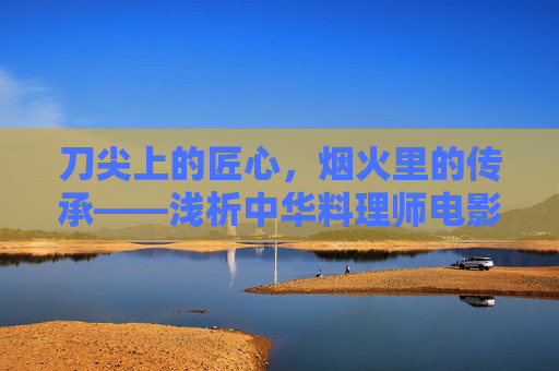 刀尖上的匠心,烟火里的传承——浅析中华料理师电影的文化意蕴,刀尖烟火里的匠心传承——中华料理师电影的文化意蕴 刀尖上的匠心,烟火里的传承——浅析中华料理师电影的文化意蕴,刀尖烟火里的匠心传承——中华料理师电影的文化意蕴