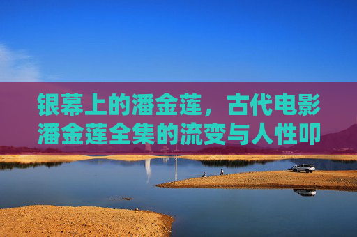 银幕上的潘金莲,古代电影潘金莲全集的流变与人性叩问 银幕上的潘金莲,古代电影潘金莲全集的流变与人性叩问
