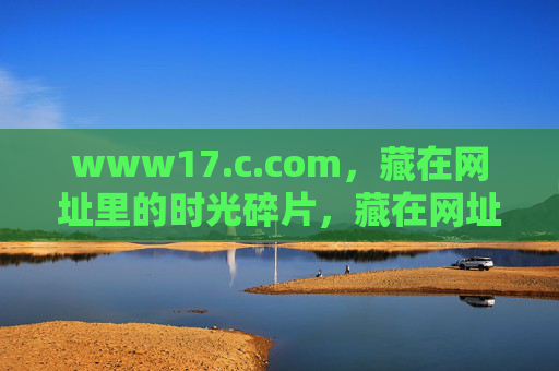 www17.c.com,藏在网址里的时光碎片,藏在网址里的时光碎片 www17.c.com,藏在网址里的时光碎片,藏在网址里的时光碎片