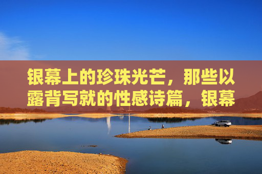 银幕上的珍珠光芒,那些以露背写就的性感诗篇,银幕珍珠光芒,露背写就的性感诗篇 银幕上的珍珠光芒,那些以露背写就的性感诗篇,银幕珍珠光芒,露背写就的性感诗篇