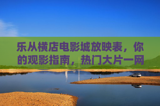 乐从横店电影城放映表,你的观影指南,热门大片一网打尽 乐从横店电影城放映表,你的观影指南,热门大片一网打尽