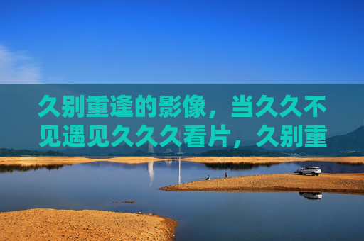 久别重逢的影像,当久久不见遇见久久久看片,久别重逢的影像 久别重逢的影像,当久久不见遇见久久久看片,久别重逢的影像