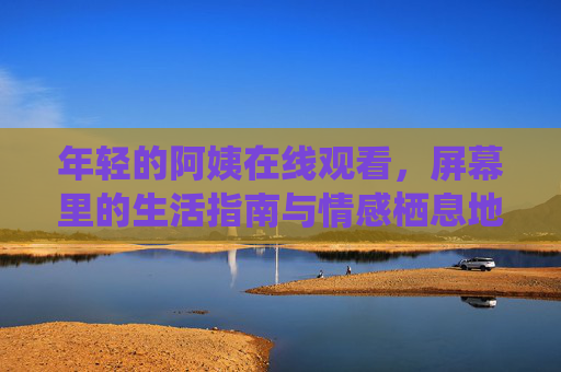 年轻的阿姨在线观看,屏幕里的生活指南与情感栖息地,年轻的阿姨,屏幕里的生活指南与情感栖息地 年轻的阿姨在线观看,屏幕里的生活指南与情感栖息地,年轻的阿姨,屏幕里的生活指南与情感栖息地