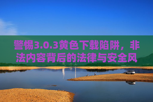 警惕3.0.3黄色下载陷阱,非法内容背后的法律与安全风险,警惕3.0.3黄色下载陷阱,法律与安全风险 警惕3.0.3黄色下载陷阱,非法内容背后的法律与安全风险,警惕3.0.3黄色下载陷阱,法律与安全风险