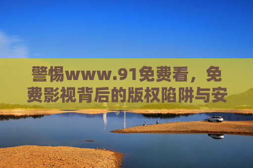 警惕www.91免费看,免费影视背后的版权陷阱与安全隐患,警惕91免费看,免费影视的版权陷阱与安全隐患 警惕www.91免费看,免费影视背后的版权陷阱与安全隐患,警惕91免费看,免费影视的版权陷阱与安全隐患